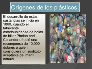 Orígenes de los plásticos
El desarrollo de estas
sustancias se inició en
1860, cuando el
fabricante
estadounidense de bolas
de billar Phelan and
Collander ofreció una
recompensa de 10.000
dólares a quien
consiguiera un sustituto
aceptable del marfil
natural.
 