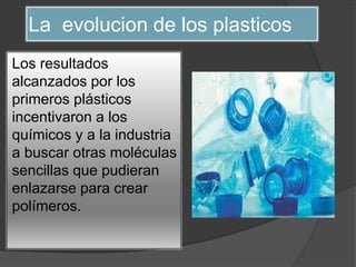 La evolucion de los plasticos
Los resultados
alcanzados por los
primeros plásticos
incentivaron a los
químicos y a la industria
a buscar otras moléculas
sencillas que pudieran
enlazarse para crear
polímeros.
 