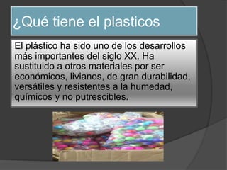 ¿Qué tiene el plasticos
El plástico ha sido uno de los desarrollos
más importantes del siglo XX. Ha
sustituido a otros materiales por ser
económicos, livianos, de gran durabilidad,
versátiles y resistentes a la humedad,
químicos y no putrescibles.
 