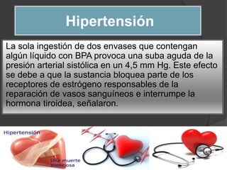 Hipertensión
La sola ingestión de dos envases que contengan
algún líquido con BPA provoca una suba aguda de la
presión arterial sistólica en un 4,5 mm Hg. Este efecto
se debe a que la sustancia bloquea parte de los
receptores de estrógeno responsables de la
reparación de vasos sanguíneos e interrumpe la
hormona tiroidea, señalaron.
 