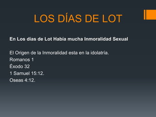 LOS DÍAS DE LOT
En Los días de Lot Había mucha Inmoralidad Sexual
El Origen de la Inmoralidad esta en la idolatría.
Romanos 1
Éxodo 32
1 Samuel 15:12.
Oseas 4:12.

 