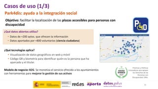 Park4dis: ayuda a la integración social
• Datos de +200 aytos. que ofrecen la información
• Datos aportados por +800 voluntarios (ciencia ciudadana)
¿Qué datos abiertos utiliza?
¿Qué tecnologías aplica?
• Visualización de datos geográficos en web y móvil
• Código QR y biometría para identificar quién es la persona que ha
aparcado y el titular.
Objetivo: facilitar la localización de las plazas accesibles para personas con
discapacidad
Prácticas y Políticas
innovadoras que apoyan
los Derechos de las
Personas con
Discapacidad. ONU.
Modelo de negocio: B2G. Se monetiza el servicio ofrecido a los ayuntamientos
con herramientas para mejorar la gestión de sus activos
10
Casos de uso (1/3)
 