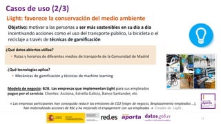 Objetivo: motivar a las personas a ser más sostenibles en su día a día
incentivando acciones como el uso del transporte público, la bicicleta o el
reciclaje a través de técnicas de gamificación
• Rutas y horarios de diferentes medios de transporte de la Comunidad de Madrid
¿Qué datos abiertos utiliza?
Modelo de negocio: B2B. Las empresas que implementan Light para sus empleados
pagan por el servicio. Clientes: Acciona, Estrella Galicia, Banco Santander, etc.
« Las empresas participantes han conseguido reducir las emisiones de CO2 (viajes de negocio, desplazamiento empleados …),
han materializado acciones de RSC y ha mejorado el engagement con sus empleados .» Creador de Liight .
11
Casos de uso (2/3)
Liight: favorece la conservación del medio ambiente
¿Qué tecnologías aplica?
• Mecánicas de gamificación y técnicas de machine learning
 