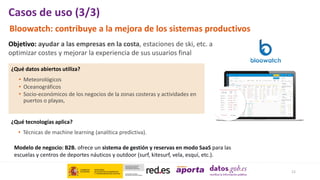 12
Casos de uso (3/3)
Bloowatch: contribuye a la mejora de los sistemas productivos
Objetivo: ayudar a las empresas en la costa, estaciones de ski, etc. a
optimizar costes y mejorar la experiencia de sus usuarios final
¿Qué tecnologías aplica?
• Técnicas de machine learning (analítica predictiva).
Modelo de negocio: B2B. ofrece un sistema de gestión y reservas en modo SaaS para las
escuelas y centros de deportes náuticos y outdoor (surf, kitesurf, vela, esquí, etc.).
• Meteorológicos
• Oceanográficos
• Socio-económicos de los negocios de la zonas costeras y actividades en
puertos o playas,
¿Qué datos abiertos utiliza?
 