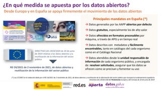 ¿En qué medida se apuesta por los datos abiertos?
Desde Europa y en España se apoya firmemente el movimiento de los datos abiertos
Principales mandatos en España (*)
 Datos generados por las AAPP abiertos por defecto
 Datos gratuitos, especialmente los de alto valor
 Datos ofrecidos en formatos procesables por
máquina, a través de APIS y en tiempo real
 Datos descritos con metadatos y fácilmente
encontrables, tanto en catálogos del cada organismo
como en el Catálogo Nacional
 Datos atendidos desde la unidad responsable de
información de cada organismo público, y encargada
de: resolver solicitudes, asegurar que los datos se
ofrecen como se precisan y fomentar su uso
(*) Ley 37/2007 en la redacción dada por el RD 24/2021 de 2 noviembre de 2021, de datos abiertos y reutilización de la información del sector público que incorporó al ordenamiento español la
Directiva (UE) 2019/1160 del Parlamento Europeo y del Consejo de 20 de junio de 2019
DIRECTIVA (UE) 2019/1024 de 20 de junio
de 2019 relativa a los datos abiertos y la
reutilización de la información del sector
público
RD 24/2021 de 2 noviembre de 2021, de datos abiertos y
reutilización de la información del sector público
 