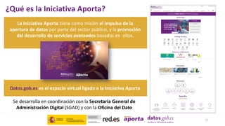 ¿Qué es la Iniciativa Aporta?
Datos.gob.es es el espacio virtual ligado a la Iniciativa Aporta
17
La Iniciativa Aporta tiene como misión el impulso de la
apertura de datos por parte del sector público, y la promoción
del desarrollo de servicios avanzados basados en ellos.
Se desarrolla en coordinación con la Secretaría General de
Administración Digital (SGAD) y con la Oficina del Dato
 