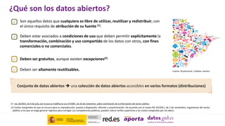 (2) Costes marginales en que se incurra para su reproducción, puesta a disposición, difusión y anonimización. De acuerdo con el nuevo RD 24/2021, de 2 de noviembre, organismos del sector
público a los que se exige generar ingresos para sufragar sus competencias públicas, pueden cobrar tarifas superiores a los costes marginales por los datos.
¿Qué son los datos abiertos?
(1) Ley 18/2015, de 9 de julio, por la que se modifica la Ley 37/2007, de 16 de noviembre, sobre reutilización de la información del sector público.
Deben estar asociados a condiciones de uso que deben permitir explícitamente la
transformación, combinación y uso compartido de los datos con otros, con fines
comerciales o no comerciales.
Deben ser altamente reutilizables.
Deben ser gratuitos, aunque existen excepciones(2).
Conjunto de datos abiertos  una colección de datos abiertos accesibles en varios formatos (distribuciones)
Fuente: Shutterstock. Créditos: Sachezi
Son aquellos datos que cualquiera es libre de utilizar, reutilizar y redistribuir, con
el único requisito de atribución de su fuente (1).
 