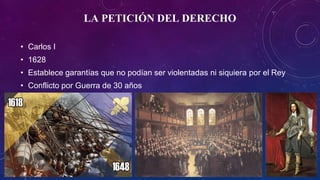 LA PETICIÓN DEL DERECHO
• Carlos I
• 1628
• Establece garantías que no podían ser violentadas ni siquiera por el Rey
• Conflicto por Guerra de 30 años
 