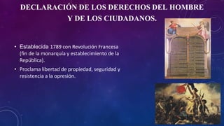 DECLARACIÓN DE LOS DERECHOS DEL HOMBRE
Y DE LOS CIUDADANOS.
• Establecida 1789 con Revolución Francesa
(fin de la monarquía y establecimiento de la
República).
• Proclama libertad de propiedad, seguridad y
resistencia a la opresión.
 