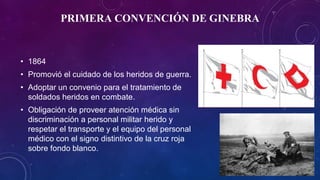 PRIMERA CONVENCIÓN DE GINEBRA
• 1864
• Promovió el cuidado de los heridos de guerra.
• Adoptar un convenio para el tratamiento de
soldados heridos en combate.
• Obligación de proveer atención médica sin
discriminación a personal militar herido y
respetar el transporte y el equipo del personal
médico con el signo distintivo de la cruz roja
sobre fondo blanco.
 