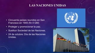 LAS NACIONES UNIDAS
• Cincuenta países reunidos en San
Francisco en 1945 (fin II GM)
• Proteger y promocionar la paz.
• Sustituir Sociedad de las Naciones.
• 24 de octubre: Día de las Naciones
Unidas.
 