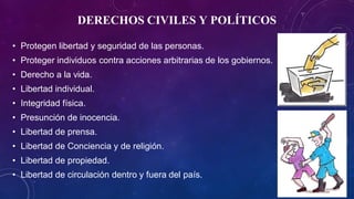 DERECHOS CIVILES Y POLÍTICOS
• Protegen libertad y seguridad de las personas.
• Proteger individuos contra acciones arbitrarias de los gobiernos.
• Derecho a la vida.
• Libertad individual.
• Integridad física.
• Presunción de inocencia.
• Libertad de prensa.
• Libertad de Conciencia y de religión.
• Libertad de propiedad.
• Libertad de circulación dentro y fuera del país.
 