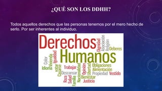 ¿QUÉ SON LOS DDHH?
Todos aquellos derechos que las personas tenemos por el mero hecho de
serlo. Por ser inherentes al individuo.
 