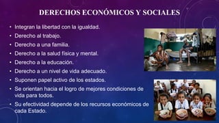 DERECHOS ECONÓMICOS Y SOCIALES
• Integran la libertad con la igualdad.
• Derecho al trabajo.
• Derecho a una familia.
• Derecho a la salud física y mental.
• Derecho a la educación.
• Derecho a un nivel de vida adecuado.
• Suponen papel activo de los estados.
• Se orientan hacia el logro de mejores condiciones de
vida para todos.
• Su efectividad depende de los recursos económicos de
cada Estado.
 
