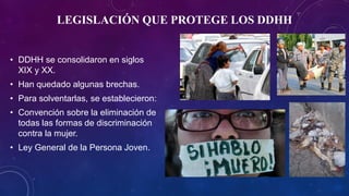 LEGISLACIÓN QUE PROTEGE LOS DDHH
• DDHH se consolidaron en siglos
XIX y XX.
• Han quedado algunas brechas.
• Para solventarlas, se establecieron:
• Convención sobre la eliminación de
todas las formas de discriminación
contra la mujer.
• Ley General de la Persona Joven.
 