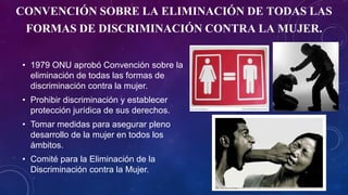 CONVENCIÓN SOBRE LA ELIMINACIÓN DE TODAS LAS
FORMAS DE DISCRIMINACIÓN CONTRA LA MUJER.
• 1979 ONU aprobó Convención sobre la
eliminación de todas las formas de
discriminación contra la mujer.
• Prohibir discriminación y establecer
protección jurídica de sus derechos.
• Tomar medidas para asegurar pleno
desarrollo de la mujer en todos los
ámbitos.
• Comité para la Eliminación de la
Discriminación contra la Mujer.
 