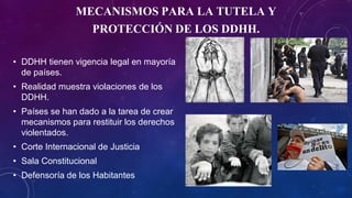 MECANISMOS PARA LA TUTELA Y
PROTECCIÓN DE LOS DDHH.
• DDHH tienen vigencia legal en mayoría
de países.
• Realidad muestra violaciones de los
DDHH.
• Países se han dado a la tarea de crear
mecanismos para restituir los derechos
violentados.
• Corte Internacional de Justicia
• Sala Constitucional
• Defensoría de los Habitantes
 