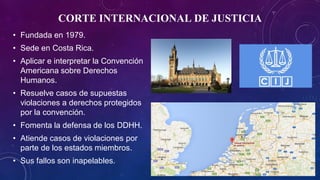 CORTE INTERNACIONAL DE JUSTICIA
• Fundada en 1979.
• Sede en Costa Rica.
• Aplicar e interpretar la Convención
Americana sobre Derechos
Humanos.
• Resuelve casos de supuestas
violaciones a derechos protegidos
por la convención.
• Fomenta la defensa de los DDHH.
• Atiende casos de violaciones por
parte de los estados miembros.
• Sus fallos son inapelables.
 