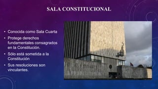 SALA CONSTITUCIONAL
• Conocida como Sala Cuarta
• Protege derechos
fundamentales consagrados
en la Constitución.
• Sólo está sometida a la
Constitución
• Sus resoluciones son
vinculantes.
 