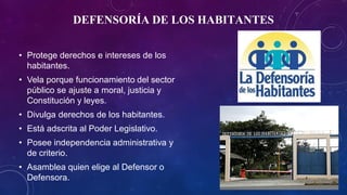 DEFENSORÍA DE LOS HABITANTES
• Protege derechos e intereses de los
habitantes.
• Vela porque funcionamiento del sector
público se ajuste a moral, justicia y
Constitución y leyes.
• Divulga derechos de los habitantes.
• Está adscrita al Poder Legislativo.
• Posee independencia administrativa y
de criterio.
• Asamblea quien elige al Defensor o
Defensora.
 