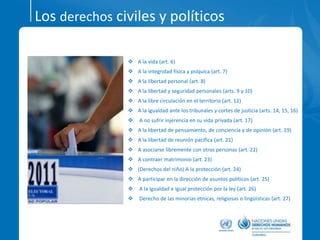Los derechos civiles y políticos
 A la vida (art. 6)
 A la integridad física y psíquica (art. 7)
 A la libertad personal (art. 8)
 A la libertad y seguridad personales (arts. 9 y 10)
 A la libre circulación en el territorio (art. 12)
 A la igualdad ante los tribunales y cortes de justicia (arts. 14, 15, 16)
 A no sufrir injerencia en su vida privada (art. 17)
 A la libertad de pensamiento, de conciencia y de opinión (art. 19)
 A la libertad de reunión pacífica (art. 21)
 A asociarse libremente con otras personas (art. 22)
 A contraer matrimonio (art. 23)
 (Derechos del niño) A la protección (art. 24)
 A participar en la dirección de asuntos políticos (art. 25)
 A la igualdad e igual protección por la ley (art. 26)
 Derecho de las minorías étnicas, religiosas o lingüísticas (art. 27)
 