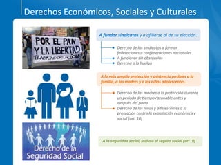 Derechos Económicos, Sociales y Culturales
A la seguridad social, incluso al seguro social (art. 9)
Derecho de los sindicatos a formar
federaciones o confederaciones nacionales
A funcionar sin obstáculos
Derecho a la huelga
A fundar sindicatos y a afiliarse al de su elección.
Derecho de las madres a la protección durante
un período de tiempo razonable antes y
después del parto.
Derecho de los niños y adolescentes a la
protección contra la explotación económica y
social (art. 10)
A la más amplia protección y asistencia posibles a la
familia, a las madres y a los niños adolescentes.
 