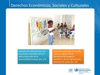 Derechos Económicos, Sociales y Culturales
Derecho de toda persona a la
educación orientada hacia el
pleno desarrollo de la
personalidad humana (art. 13)
Derecho a participar en la vida
cultural, a gozar de los
beneficios del progreso
científico y de sus aplicaciones,
derechos de autor (art. 15)
 