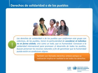 Derechos de solidaridad o de los pueblos
Los derechos de solidaridad o de los pueblos que conforman este grupo son
colectivos, de los pueblos, tienen la particularidad de considerar al individuo
no en forma aislada, sino como un todo, que es humanidad. Convocan a la
solidaridad internacional para promover el desarrollo de todos los pueblos,
buscan preservar los recursos naturales a fin de garantizar que la humanidad
pueda existir en condiciones dignas.
También son llamados derechos síntesis porque su
realización implica en realidad la de todos los derechos.
!
 