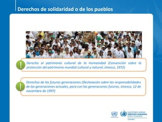 Derecho al patrimonio cultural de la Humanidad (Convención sobre la
protección del patrimonio mundial cultural y natural; Unesco, 1972)!
Derechos de solidaridad o de los pueblos
Derechos de las futuras generaciones (Declaración sobre las responsabilidades
de las generaciones actuales, para con las generaciones futuras, Unesco, 12 de
noviembre de 1997)
!
 