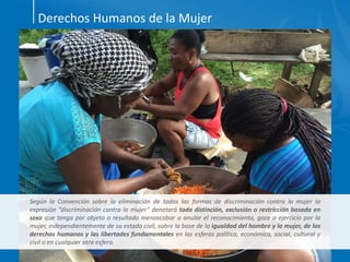 Derechos Humanos de la Mujer
Según la Convención sobre la eliminación de todas las formas de discriminación contra la mujer la
expresión “discriminación contra la mujer” denotará toda distinción, exclusión o restricción basada en
sexo que tenga por objeto o resultado menoscabar o anular el reconocimiento, goce o ejercicio por la
mujer, independientemente de su estado civil, sobre la base de la igualdad del hombre y la mujer, de los
derechos humanos y las libertades fundamentales en las esferas política, económica, social, cultural y
civil o en cualquier otra esfera.
 
