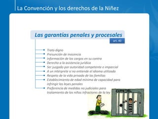 La Convención y los derechos de la Niñez
Trato digno
Presunción de inocencia
Información de los cargos en su contra
Derecho a la asistencia jurídica
Ser juzgado por autoridad competente e imparcial
A un intérprete si no entiende el idioma utilizado
Respeto de la vida privada de las familias
Establecimiento de edad mínima de capacidad para
infringir las leyes penales
Preferencia de medidas no judiciales para
tratamiento de los niños infractores de la ley
Las garantías penales y procesales
art. 40
 