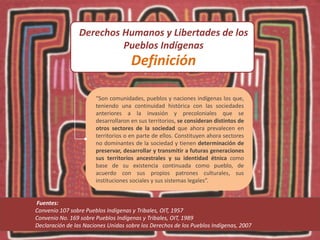 “Son comunidades, pueblos y naciones indígenas los que,
teniendo una continuidad histórica con las sociedades
anteriores a la invasión y precoloniales que se
desarrollaron en sus territorios, se consideran distintos de
otros sectores de la sociedad que ahora prevalecen en
territorios o en parte de ellos. Constituyen ahora sectores
no dominantes de la sociedad y tienen determinación de
preservar, desarrollar y transmitir a futuras generaciones
sus territorios ancestrales y su identidad étnica como
base de su existencia continuada como pueblo, de
acuerdo con sus propios patrones culturales, sus
instituciones sociales y sus sistemas legales”.
Fuentes:
Convenio 107 sobre Pueblos Indígenas y Tribales, OIT, 1957
Convenio No. 169 sobre Pueblos Indígenas y Tribales, OIT, 1989
Declaración de las Naciones Unidas sobre los Derechos de los Pueblos Indígenas, 2007
Derechos Humanos y Libertades de los
Pueblos Indígenas
Definición
 