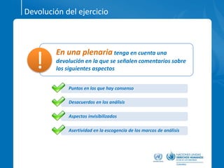 Devolución del ejercicio
En una plenaria tenga en cuenta una
devolución en la que se señalen comentarios sobre
los siguientes aspectos!
Puntos en los que hay consenso
Desacuerdos en los análisis
Aspectos invisibilizados
Asertividad en la escogencia de los marcos de análisis
 