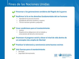 Fines de las Naciones Unidas
Preservar a las generaciones venideras del flagelo de la guerra
Reafirmar la fe en los derechos fundamentales del ser humano
Crear condiciones para el mantenimiento
Promover el progreso social y elevar el nivel de vida dentro de
un concepto más amplio de libertad
Practicar la tolerancia y convivencia como buenos vecinos
Unir fuerzas para el mantenimiento
• Dignidad de la persona humana
• Igualdad de derechos hombres y mujeres
• Y de las naciones grandes y pequeñas
• Justicia
• Respeto de las obligaciones de los tratados y
otras fuentes del derecho internacional
• De la paz
• Seguridad internacionales
 