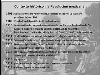 Contexto histórico : la Revolución mexicana
1908 : Declaraciones de Porfirio Díaz. Francisco Madero : La sucesión
       presidencial en 1910.
1909 : Fundación del partido Antirreeleccionista.
1910 : Insurrección de campesinos encabezada por Zapata. Reelección de Díaz.
       Madero elabora el Plan de San Luis Potosí. 20 de noviembre,
       levantamiento de Pancho Villa y Pascual Orozco, triunfo de la revolución.
1911 : Porfirio Díaz abandona el país. Madero : elegido presidente.
1912 : Sublevación de Orozco. El ejército federal reprime los sublevamientos.
1913 : Decena trágica en la ciudad de México. Huerta traiciona a Madero
       (asesinado) y se proclama presidente.
1914 : las tropas constitucionalistas consiguen derrotar al ejército federal en
      todo el país. Huerta abandona México.
1915 : ley agraria.
1917 : proclamación de la Constitución. Carranza presidente.
1919 : Emilano Zapata muere asesinado.
 