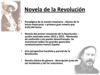 Novela de la Revolución
•   Paradigma de la novela mexicana : clásico de la
    letras mexicanas + primera gran novela que
    trató del tema.

•   Novela del primer momento de la Revolución :
    acción colocada entre 1913 y 1915. Momento
    de confusión y de pasión desenfrenada. Se
    mencionan todos los grandes generales
    revolucionarios menos Zapata.

•   Una perspectiva localista y parcial de la
    Revolución.

•   Novela clásica de género : descripción justa de
    los incidentes y de las reacciones.
 