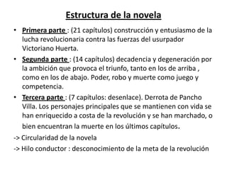 Estructura de la novela
• Primera parte : (21 capítulos) construcción y entusiasmo de la
  lucha revolucionaria contra las fuerzas del usurpador
  Victoriano Huerta.
• Segunda parte : (14 capítulos) decadencia y degeneración por
  la ambición que provoca el triunfo, tanto en los de arriba ,
  como en los de abajo. Poder, robo y muerte como juego y
  competencia.
• Tercera parte : (7 capítulos: desenlace). Derrota de Pancho
  Villa. Los personajes principales que se mantienen con vida se
  han enriquecido a costa de la revolución y se han marchado, o
  bien encuentran la muerte en los últimos capítulos.
-> Circularidad de la novela
-> Hilo conductor : desconocimiento de la meta de la revolución
 