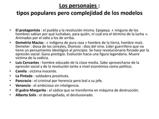 Los personajes :
    tipos populares pero complejidad de los modelos

•   El protagonista : el pueblo y la revolución misma. Epopeya. « ninguno de los
    hombres sabían por qué luchaban, para quién, ni cuál era el término de la lucha ».
    Animados por el odio a los de arriba.
•   Demetrio Macías : « indígena de pura raza » hombre de la tierra, hombre maíz.
    Demeter : diosa de los cereales, Dionisio : dios del vino. Líder guerrillero que no
    tiene un pensamiento ideológico al principio. Se hace revolucionario forzado por la
    opresión social. Gana prestigio. Evolución hacia una figura legendaria. Muere
    víctima de la codicia.
•   Luis Cervantes : hombre educado de la clase media. Sabe aprovecharse de la
    opresión social y de la revolución tanto a nivel económico como político.
•   Camila : víctima inocente.
•   La Pintada : soldadera prostituta.
•   Pancracio : el criminal por herencia pero leal a su jefe.
•   Venancio : el ambicioso sin inteligencia.
•   El guëro Margarito : el sádico que se transforma en máquina de destrucción.
•   Alberto Solís : el desengañado, el desilusionado.
 