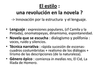 El estilo :
      una revolución en la novela ?
   -> Innovación por la estructura y el lenguaje.

• Lenguaje : expresiones populares, (cf Camila y la
  Pintada), onomatopeyas, dinamismo, espontaneidad.
• Novela que se escucha : dialogismo y polifonia :
  voces, ruido y silencios.
• Técnica narrativa : rápida sucesión de escenas-
  cuadros costumbristas + realismo de los diálogos +
  lírismo de las descripciones (de la naturaleza).
• Género épico : comienza in medias res, El Cid, La
  Ilíada de Homero.
 