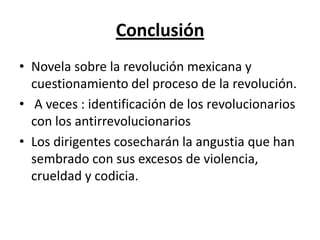 Conclusión
• Novela sobre la revolución mexicana y
  cuestionamiento del proceso de la revolución.
• A veces : identificación de los revolucionarios
  con los antirrevolucionarios
• Los dirigentes cosecharán la angustia que han
  sembrado con sus excesos de violencia,
  crueldad y codicia.
 