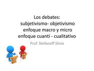 Los debates:
subjetivismo- objetivismo
enfoque macro y micro
enfoque cuanti - cualitativo
Prof. Stefanoff Silvia
 