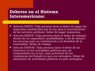 Deberes en el Sistema Interamericano: Artículo XXXVI. Toda persona tiene el deber de pagar los impuestos establecidos por la Ley para el sostenimiento de los servicios públicos. Deber de pagar impuestos. Artículo XXXVII. Toda persona tiene el deber de trabajar, dentro de su capacidad y posibilidades, a fin de obtener los recursos para su subsistencia o en beneficio de la comunidad. Deber de trabajo. Artículo XXXVIII. Toda persona tiene el deber de no intervenir en las actividades políticas que, de conformidad con la Ley, sean privativas de los ciudadanos del Estado en que sea extranjero. Deber de abstenerse de actividades políticas en país extranjero. 