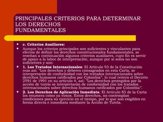 PRINCIPALES CRITERIOS PARA DETERMINAR LOS DERECHOS FUNDAMENTALES c. Criterios Auxiliares: Aunque los criterios principales son suficientes y vinculantes para efectos de definir los derechos constitucionales fundamentales, se reseñan a continuación algunos criterios auxiliares, cuyo fin es servir de apoyo a la labor de interpretación, aunque por sí solos no son suficientes y son: 1. Los Tratados Internacionales : El Artículo 93 de la Constitución reza así: ‘‘Los derechos y deberes consagrados en esta Carta, se interpretarán de conformidad con los tratados internacionales sobre derechos humanos ratificados por Colombia’’, lo cual reitera el Decreto 2591 de 1991 en su artículo 4, así: ’’Los derechos protegidos por la acción de tutela se interpretarán de conformidad con los tratados internacionales sobre derechos humanos ratificados por Colombia’’. 2. Los Derechos de Aplicación Inmediata : El Artículo 85 de la Carta los enumera como ya vimos. Estos derechos, no contemplan condiciones para su ejercicio en el tiempo, por lo que son exigibles en forma directa e inmediata mediante la Acción de Tutela. 