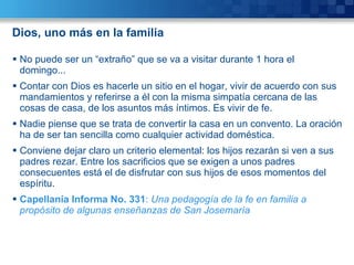 Dios, uno más en la familia No puede ser un “extraño” que se va a visitar durante 1 hora el domingo... Contar con Dios es hacerle un sitio en el hogar, vivir de acuerdo con sus mandamientos y referirse a él con la misma simpatía cercana de las cosas de casa, de los asuntos más íntimos. Es vivir de fe. Nadie piense que se trata de convertir la casa en un convento. La oración ha de ser tan sencilla como cualquier actividad doméstica. Conviene dejar claro un criterio elemental: los hijos rezarán si ven a sus padres rezar. Entre los sacrificios que se exigen a unos padres consecuentes está el de disfrutar con sus hijos de esos momentos del espíritu. Capellanía Informa No. 331 :  Una pedagogía de la fe en familia a propósito de algunas enseñanzas de San Josemaría 