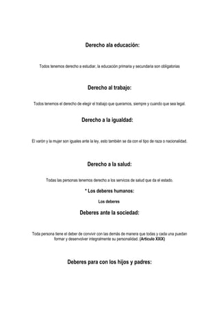 Derecho ala educación:


    Todos tenemos derecho a estudiar, la educación primaria y secundaria son obligatorias



                                   Derecho al trabajo:

 Todos tenemos el derecho de elegir el trabajo que queramos, siempre y cuando que sea legal.


                               Derecho a la igualdad:


El varón y la mujer son iguales ante la ley, esto también se da con el tipo de raza o nacionalidad.




                                   Derecho a la salud:

         Todas las personas tenemos derecho a los servicos de salud que da el estado.

                                 * Los deberes humanos:

                                          Los deberes

                              Deberes ante la sociedad:


Toda persona tiene el deber de convivir con las demás de manera que todas y cada una puedan
            formar y desenvolver integralmente su personalidad. (Artículo XXIX)




                      Deberes para con los hijos y padres:
 