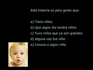 Esta historia es para gente que:  a) Tiene niños b) Que algún día tendrá niños c) Tuvo niños que ya son grandes d) Alguna vez fue niño e) Conoce a algún niño  