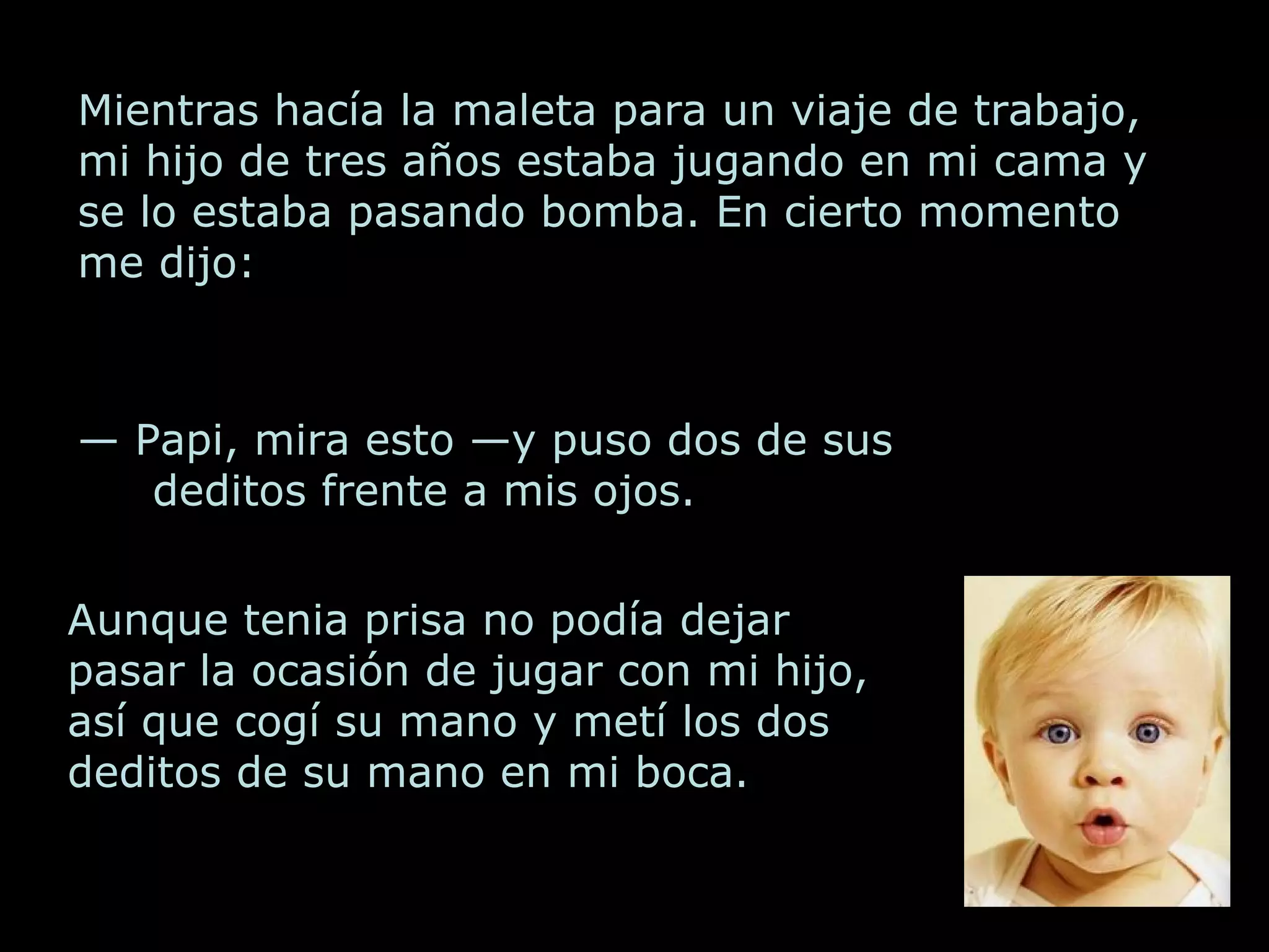 Mientras hacía la maleta para un viaje de trabajo, mi hijo de tres años estaba jugando en mi cama y se lo estaba pasando bomba. En cierto momento me dijo: — Papi, mira esto —y puso dos de sus deditos frente a mis ojos. Aunque tenia prisa no podía dejar pasar la ocasión de jugar con mi hijo, así que cogí su mano y metí los dos deditos de su mano en mi boca.