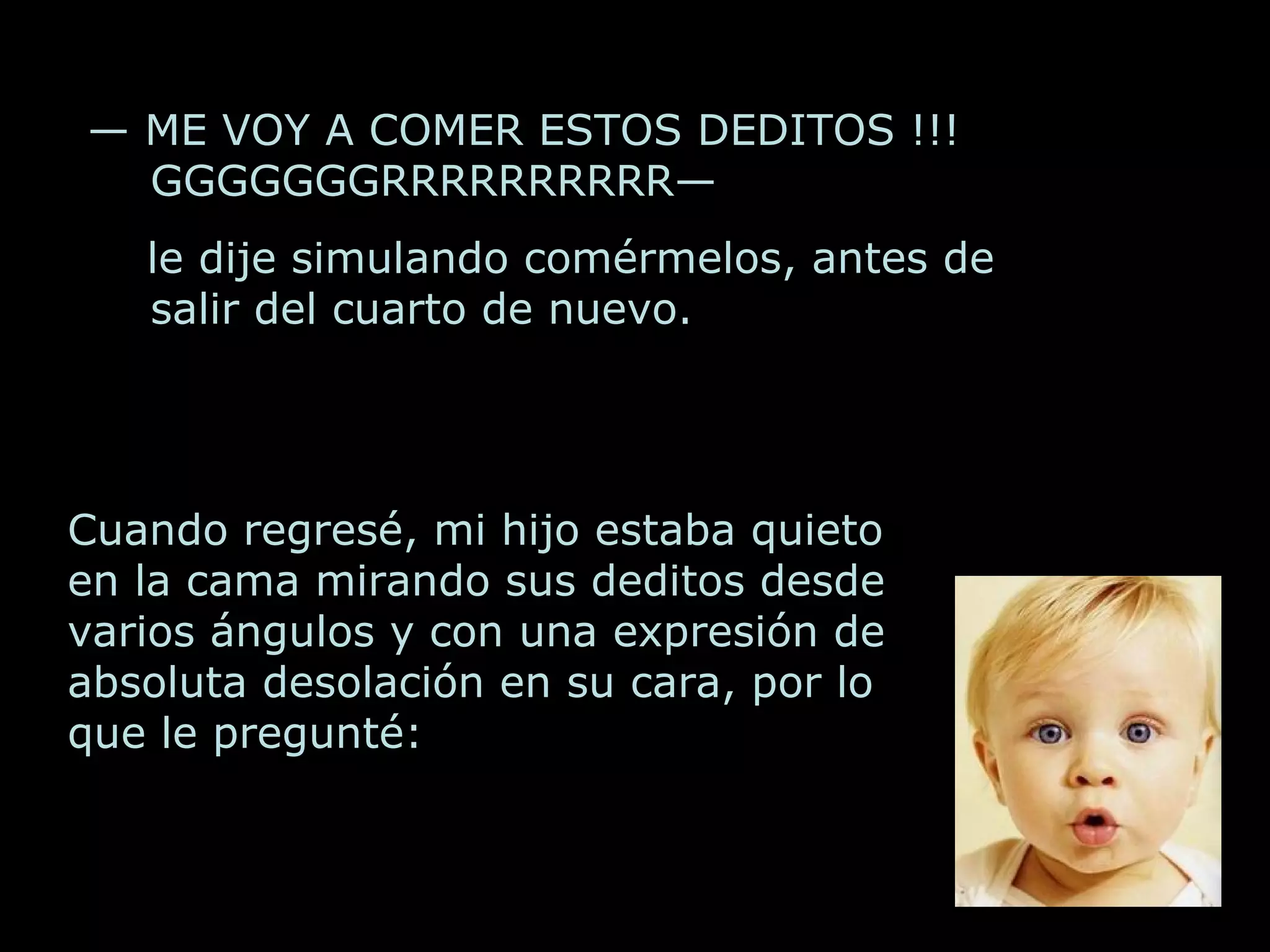 Cuando regresé, mi hijo estaba quieto en la cama mirando sus deditos desde v arios ángulos y con una expresión de absoluta desolación en su cara, por lo que le pregunté: — ME VOY A COMER ESTOS DEDITOS !!! GGGGGGGRRRRRRRRRR— le dije simulando comérmelos, antes de salir del cuarto de nuevo.