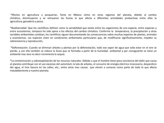 *Efectos en agricultura y pesquerías: Tanto en México cómo en otras regiones del planeta, debido al cambio
climático, disminuyeron y se retrasaron las lluvias lo que afecto a diferentes actividades productivas entre ellas la
agricultura, ganadería y pesca.

*Biodiversidad: Que los científicos definen como la variabilidad que existe entre los organismos de una especie, entre especies y
entre ecosistemas, tampoco ha sido ajena a los efectos del cambio climático. Conforme la temperatura, la precipitación y otras
variables ambientales cambian, los científicos siguen documentando las consecuencias sobre muchas especies de plantas, animales
y ecosistemas. Las especies viven en condiciones ambientales particulares que, de modificarse significativamente, impiden su
sobrevivencia y reproducción,

*Deforestación: Cuando se eliminan árboles y plantas por la deforestación, todo ese vapor de agua que solía estar en el aire se
pierde, y con ello también se reduce la lluvia que se formaba a partir de la humedad ambiental y por consiguiente se tiene un
ambiente mas seco es decir incrementa la sequía.

*La contaminación y sobreexplotación de los recursos naturales: Debido a que el hombre tiene poca conciencia del daño que causa
al planeta contribuye con el uso excesivo del automóvil, la tala de arboles, el consumo de energía eléctrica innecesario, desperdicio
del agua, el tirar basura en las calles, etc.; entre otras mas causas que vienen a sumarse como parte de todo lo que afecta
indudablemente a nuestro planeta.
 