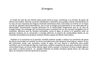 2) Imagina



  El modo de vida de una familia típica quizá como la tuya, contribuye a la emisión de gases de
efecto invernadero. Muchas acciones individuales y familiares que puedes realizar directamente en
tu casa sin que requieras de ninguna inversión económica extra. Casi todas se centran en el mejor
uso de los aparatos electrodomésticos, por lo que se dirigen principalmente al uso adecuado de la
electricidad. Comúnmente cuando pensamos en la electricidad imaginamos que es un tipo de
energía limpia. Sin embargo, por los procesos para su producción no son siempre amigables con el
ambiente. Mientras que las fuentes renovables, como el agua, el viento o la radiación solar no
generan residuos en su conversión a energía eléctrica, la quema de combustibles fósiles en las
centrales termoeléctricas produce residuos sólidos y gases de efecto invernadero.

 También si tu economía te lo permite, también podrían ayudar a reducir tus emisiones de gases
de efecto invernadero el cambiar los focos incandescentes por lámparas ahorradoras, reducir el uso
del automóvil, evitar usar aerosoles, cuidar el agua, no tirar basura y clasificarla para poder
contribuir con el reciclaje de algunos materiales, realizar campañas de aseo para mantener nuestra
comunidad limpia, así como tratar plantar algún árbol y ayudar a mantener en buen estado algunos
que estén a nuestro alcance, es posible enfrentar el cambio climático desde ahora. Sin más que
decir, te invitamos a formar parte de la solución.
 